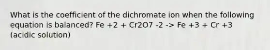 What is the coefficient of the dichromate ion when the following equation is balanced? Fe +2 + Cr2O7 -2 -> Fe +3 + Cr +3 (acidic solution)