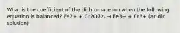 What is the coefficient of the dichromate ion when the following equation is balanced? Fe2+ + Cr2O72- → Fe3+ + Cr3+ (acidic solution)