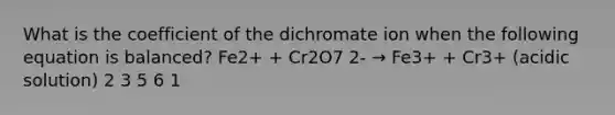 What is the coefficient of the dichromate ion when the following equation is balanced? Fe2+ + Cr2O7 2- → Fe3+ + Cr3+ (acidic solution) 2 3 5 6 1