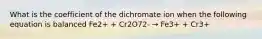 What is the coefficient of the dichromate ion when the following equation is balanced Fe2+ + Cr2O72- → Fe3+ + Cr3+