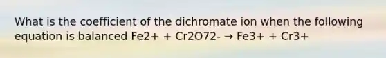 What is the coefficient of the dichromate ion when the following equation is balanced Fe2+ + Cr2O72- → Fe3+ + Cr3+