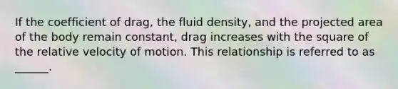 If the coefficient of drag, the fluid density, and the projected area of the body remain constant, drag increases with the square of the relative velocity of motion. This relationship is referred to as ______.