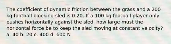 The coefficient of dynamic friction between the grass and a 200 kg football blocking sled is 0.20. If a 100 kg football player only pushes horizontally against the sled, how large must the horizontal force be to keep the sled moving at constant velocity? a. 40 b. 20 c. 400 d. 600 N