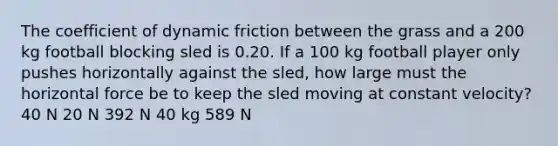 The coefficient of dynamic friction between the grass and a 200 kg football blocking sled is 0.20. If a 100 kg football player only pushes horizontally against the sled, how large must the horizontal force be to keep the sled moving at constant velocity? 40 N 20 N 392 N 40 kg 589 N