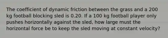 The coefficient of dynamic friction between the grass and a 200 kg football blocking sled is 0.20. If a 100 kg football player only pushes horizontally against the sled, how large must the horizontal force be to keep the sled moving at constant velocity?