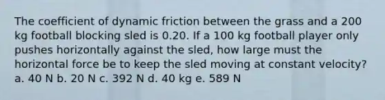 The coefficient of dynamic friction between the grass and a 200 kg football blocking sled is 0.20. If a 100 kg football player only pushes horizontally against the sled, how large must the horizontal force be to keep the sled moving at constant velocity? a. 40 N b. 20 N c. 392 N d. 40 kg e. 589 N