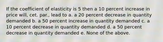 If the coefficient of elasticity is 5 then a 10 percent increase in price will, cet. par., lead to a. a 20 percent decrease in quantity demanded b. a 50 percent increase in quantity demanded c. a 10 percent decrease in quantity demanded d. a 50 percent decrease in quantity demanded e. None of the above.