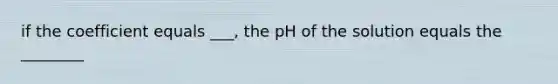 if the coefficient equals ___, the pH of the solution equals the ________