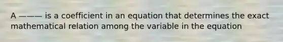 A ——— is a coefficient in an equation that determines the exact mathematical relation among the variable in the equation