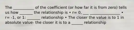 The ___________ of the coefficient (or how far it is from zero) tells us how _______ the relationship is • r= 0, ___ ________________ • r= -1, or 1: _______ relationship • The closer the value is to 1 in absolute value- the closer it is to a ______ relationship