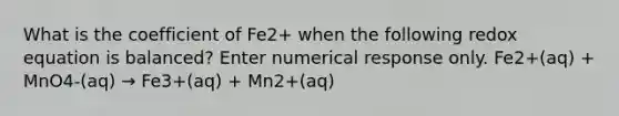 What is the coefficient of Fe2+ when the following redox equation is balanced? Enter numerical response only. Fe2+(aq) + MnO4-(aq) → Fe3+(aq) + Mn2+(aq)