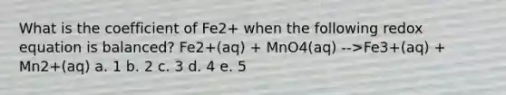 What is the coefficient of Fe2+ when the following redox equation is balanced? Fe2+(aq) + MnO4(aq) -->Fe3+(aq) + Mn2+(aq) a. 1 b. 2 c. 3 d. 4 e. 5