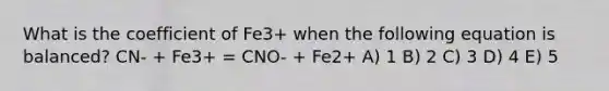 What is the coefficient of Fe3+ when the following equation is balanced? CN- + Fe3+ = CNO- + Fe2+ A) 1 B) 2 C) 3 D) 4 E) 5