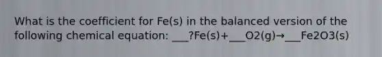 What is the coefficient for Fe(s) in the balanced version of the following chemical equation: ___?Fe(s)+___O2(g)→___Fe2O3(s)