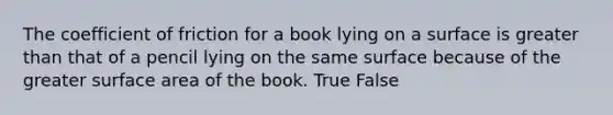 The coefficient of friction for a book lying on a surface is greater than that of a pencil lying on the same surface because of the greater surface area of the book. True False