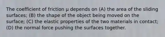 The coefficient of friction μ depends on (A) the area of the sliding surfaces; (B) the shape of the object being moved on the surface; (C) the elastic properties of the two materials in contact; (D) the normal force pushing the surfaces together.