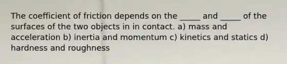 The coefficient of friction depends on the _____ and _____ of the surfaces of the two objects in in contact. a) mass and acceleration b) inertia and momentum c) kinetics and statics d) hardness and roughness