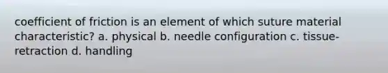 coefficient of friction is an element of which suture material characteristic? a. physical b. needle configuration c. tissue-retraction d. handling