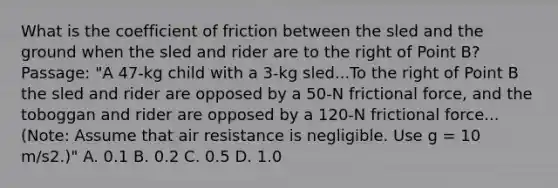 What is the coefficient of friction between the sled and the ground when the sled and rider are to the right of Point B? Passage: "A 47-kg child with a 3-kg sled...To the right of Point B the sled and rider are opposed by a 50-N frictional force, and the toboggan and rider are opposed by a 120-N frictional force...(Note: Assume that air resistance is negligible. Use g = 10 m/s2.)" A. 0.1 B. 0.2 C. 0.5 D. 1.0