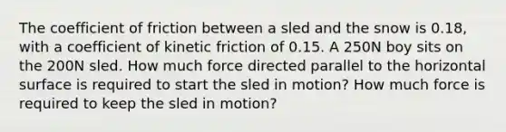 The coefficient of friction between a sled and the snow is 0.18, with a coefficient of kinetic friction of 0.15. A 250N boy sits on the 200N sled. How much force directed parallel to the horizontal surface is required to start the sled in motion? How much force is required to keep the sled in motion?