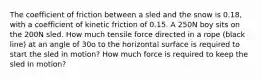 The coefficient of friction between a sled and the snow is 0.18, with a coefficient of kinetic friction of 0.15. A 250N boy sits on the 200N sled. How much tensile force directed in a rope (black line) at an angle of 30o to the horizontal surface is required to start the sled in motion? How much force is required to keep the sled in motion?