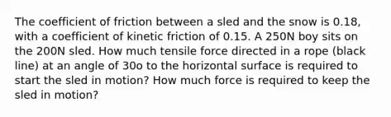 The coefficient of friction between a sled and the snow is 0.18, with a coefficient of kinetic friction of 0.15. A 250N boy sits on the 200N sled. How much tensile force directed in a rope (black line) at an angle of 30o to the horizontal surface is required to start the sled in motion? How much force is required to keep the sled in motion?