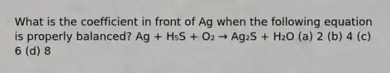 What is the coefficient in front of Ag when the following equation is properly balanced? Ag + H₅S + O₂ → Ag₂S + H₂O (a) 2 (b) 4 (c) 6 (d) 8