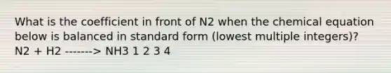 What is the coefficient in front of N2 when the chemical equation below is balanced in standard form (lowest multiple integers)? N2 + H2 -------> NH3 1 2 3 4