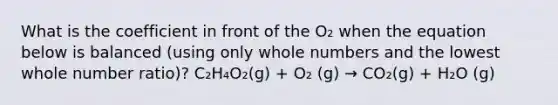 What is the coefficient in front of the O₂ when the equation below is balanced (using only whole numbers and the lowest whole number ratio)? C₂H₄O₂(g) + O₂ (g) → CO₂(g) + H₂O (g)