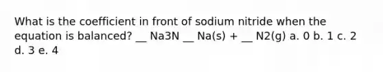 What is the coefficient in front of sodium nitride when the equation is balanced? __ Na3N __ Na(s) + __ N2(g) a. 0 b. 1 c. 2 d. 3 e. 4