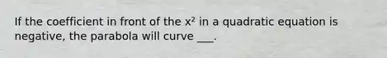 If the coefficient in front of the x² in a quadratic equation is negative, the parabola will curve ___.