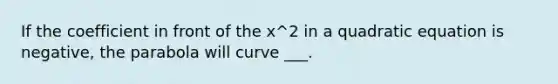 If the coefficient in front of the x^2 in a quadratic equation is negative, the parabola will curve ___.