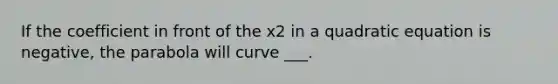 If the coefficient in front of the x2 in a quadratic equation is negative, the parabola will curve ___.