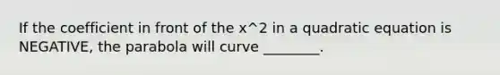 If the coefficient in front of the x^2 in a quadratic equation is NEGATIVE, the parabola will curve ________.