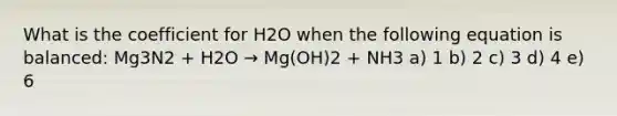 What is the coefficient for H2O when the following equation is balanced: Mg3N2 + H2O → Mg(OH)2 + NH3 a) 1 b) 2 c) 3 d) 4 e) 6