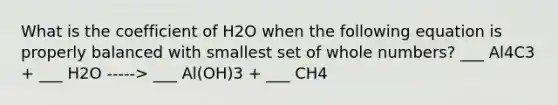 What is the coefficient of H2O when the following equation is properly balanced with smallest set of whole numbers? ___ Al4C3 + ___ H2O -----> ___ Al(OH)3 + ___ CH4