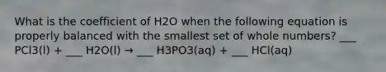 What is the coefficient of H2O when the following equation is properly balanced with the smallest set of whole numbers? ___ PCl3(l) + ___ H2O(l) → ___ H3PO3(aq) + ___ HCl(aq)