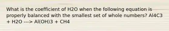 What is the coefficient of H2O when the following equation is properly balanced with the smallest set of <a href='https://www.questionai.com/knowledge/kHClMPgTfV-whole-numbers' class='anchor-knowledge'>whole numbers</a>? Al4C3 + H2O ---> Al(OH)3 + CH4