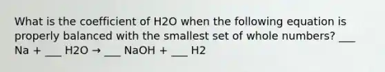 What is the coefficient of H2O when the following equation is properly balanced with the smallest set of whole numbers? ___ Na + ___ H2O → ___ NaOH + ___ H2