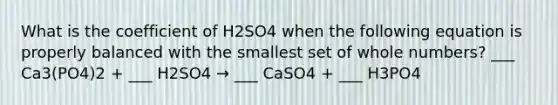 What is the coefficient of H2SO4 when the following equation is properly balanced with the smallest set of whole numbers? ___ Ca3(PO4)2 + ___ H2SO4 → ___ CaSO4 + ___ H3PO4