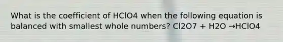 What is the coefficient of HClO4 when the following equation is balanced with smallest whole numbers? Cl2O7 + H2O →HClO4