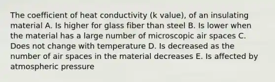 The coefficient of heat conductivity (k value), of an insulating material A. Is higher for glass fiber than steel B. Is lower when the material has a large number of microscopic air spaces C. Does not change with temperature D. Is decreased as the number of air spaces in the material decreases E. Is affected by atmospheric pressure