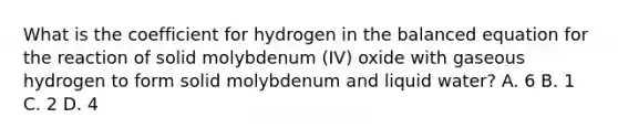 What is the coefficient for hydrogen in the balanced equation for the reaction of solid molybdenum (IV) oxide with gaseous hydrogen to form solid molybdenum and liquid water? A. 6 B. 1 C. 2 D. 4