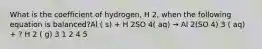 What is the coefficient of hydrogen, H 2, when the following equation is balanced?Al ( s) + H 2SO 4( aq) → Al 2(SO 4) 3 ( aq) + ? H 2 ( g) 3 1 2 4 5