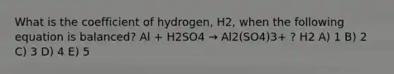 What is the coefficient of hydrogen, H2, when the following equation is balanced? Al + H2SO4 → Al2(SO4)3+ ? H2 A) 1 B) 2 C) 3 D) 4 E) 5