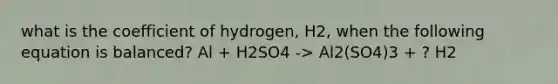 what is the coefficient of hydrogen, H2, when the following equation is balanced? Al + H2SO4 -> Al2(SO4)3 + ? H2