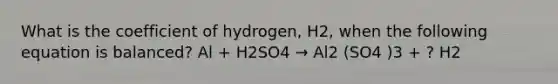 What is the coefficient of hydrogen, H2, when the following equation is balanced? Al + H2SO4 → Al2 (SO4 )3 + ? H2