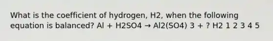 What is the coefficient of hydrogen, H2, when the following equation is balanced? Al + H2SO4 → Al2(SO4) 3 + ? H2 1 2 3 4 5