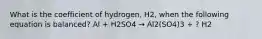 What is the coefficient of hydrogen, H2, when the following equation is balanced? Al + H2SO4 → Al2(SO4)3 + ? H2