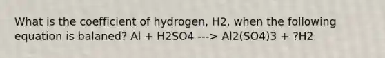 What is the coefficient of hydrogen, H2, when the following equation is balaned? Al + H2SO4 ---> Al2(SO4)3 + ?H2